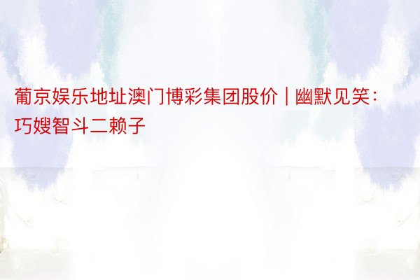 葡京娱乐地址澳门博彩集团股价 | 幽默见笑：巧嫂智斗二赖子