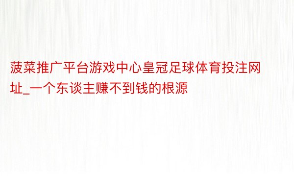 菠菜推广平台游戏中心皇冠足球体育投注网址_一个东谈主赚不到钱的根源
