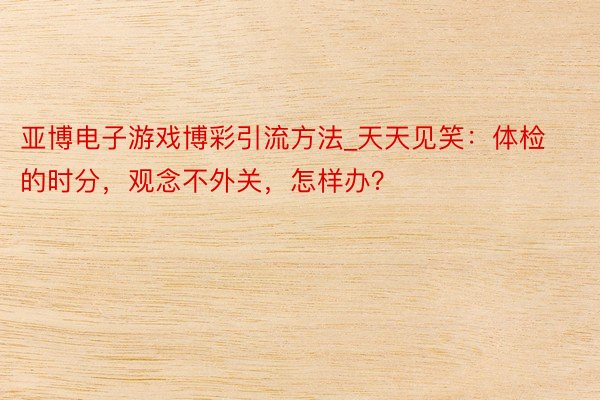 亚博电子游戏博彩引流方法_天天见笑：体检的时分，观念不外关，怎样办？