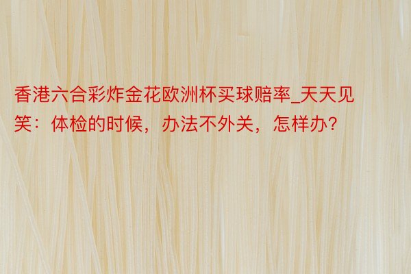 香港六合彩炸金花欧洲杯买球赔率_天天见笑：体检的时候，办法不外关，怎样办？