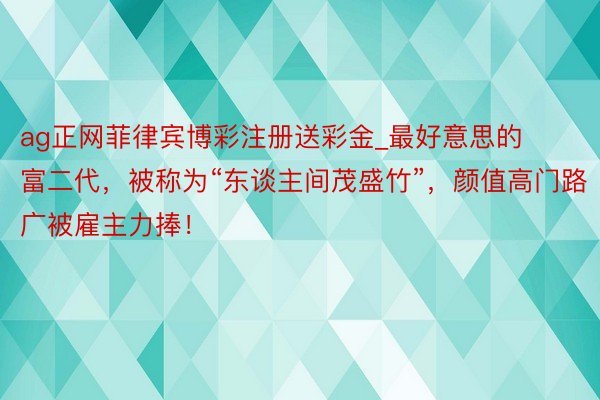 ag正网菲律宾博彩注册送彩金_最好意思的富二代，被称为“东谈主间茂盛竹”，颜值高门路广被雇主力捧！
