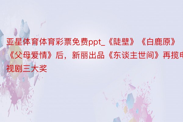 亚星体育体育彩票免费ppt_《陡壁》《白鹿原》《父母爱情》后，新丽出品《东谈主世间》再揽电视剧三大奖