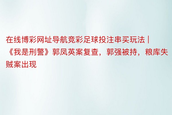 在线博彩网址导航竞彩足球投注串买玩法 | 《我是刑警》郭凤英案复查，郭强被持，粮库失贼案出现
