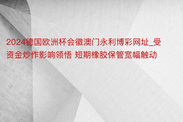 2024德国欧洲杯会徽澳门永利博彩网址_受资金炒作影响领悟 短期橡胶保管宽幅触动