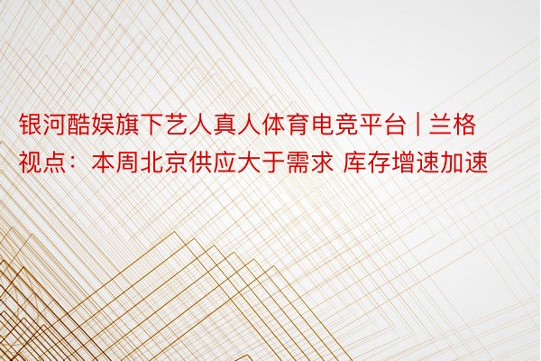 银河酷娱旗下艺人真人体育电竞平台 | 兰格视点：本周北京供应大于需求 库存增速加速