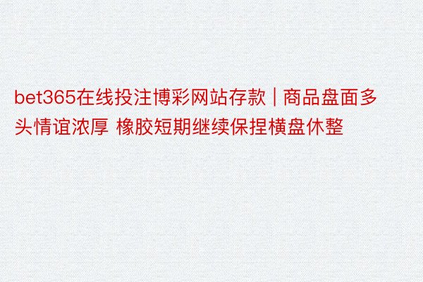 bet365在线投注博彩网站存款 | 商品盘面多头情谊浓厚 橡胶短期继续保捏横盘休整