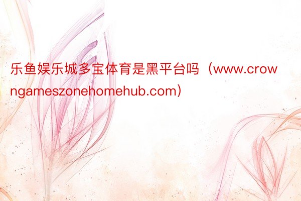乐鱼娱乐城多宝体育是黑平台吗（www.crowngameszonehomehub.com）