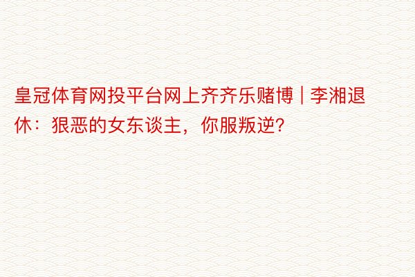 皇冠体育网投平台网上齐齐乐赌博 | 李湘退休：狠恶的女东谈主，你服叛逆？