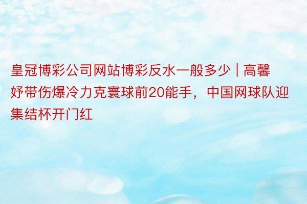皇冠博彩公司网站博彩反水一般多少 | 高馨妤带伤爆冷力克寰球前20能手，中国网球队迎集结杯开门红