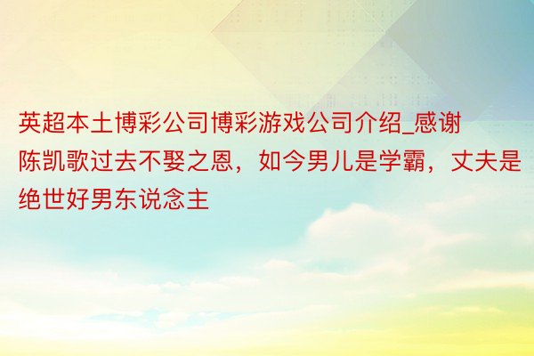 英超本土博彩公司博彩游戏公司介绍_感谢陈凯歌过去不娶之恩，如今男儿是学霸，丈夫是绝世好男东说念主