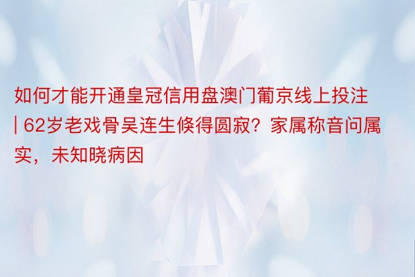 如何才能开通皇冠信用盘澳门葡京线上投注 | 62岁老戏骨吴连生倏得圆寂？家属称音问属实，未知晓病因