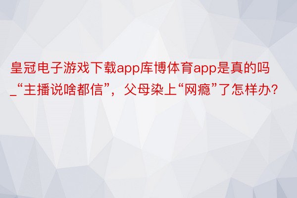 皇冠电子游戏下载app库博体育app是真的吗_“主播说啥都信”，父母染上“网瘾”了怎样办？