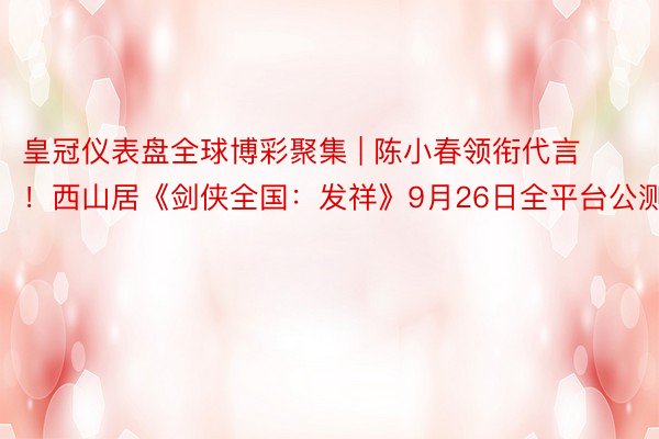皇冠仪表盘全球博彩聚集 | 陈小春领衔代言！西山居《剑侠全国
