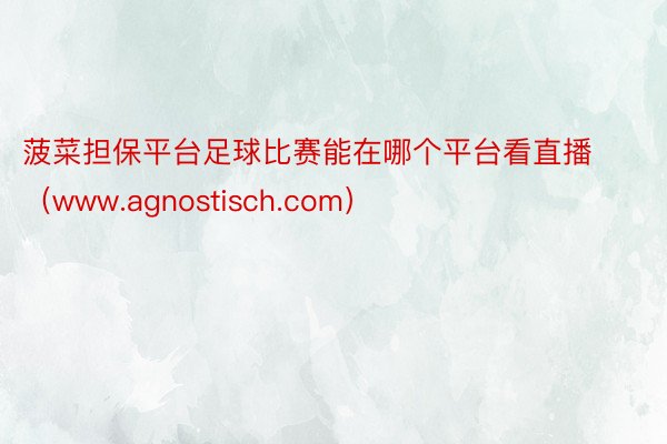 菠菜担保平台足球比赛能在哪个平台看直播（www.agnost