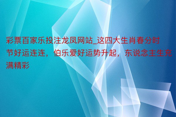 彩票百家乐投注龙凤网站_这四大生肖春分时节好运连连，伯乐爱好