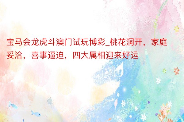 宝马会龙虎斗澳门试玩博彩_桃花洞开，家庭妥洽，喜事逼迫，四大