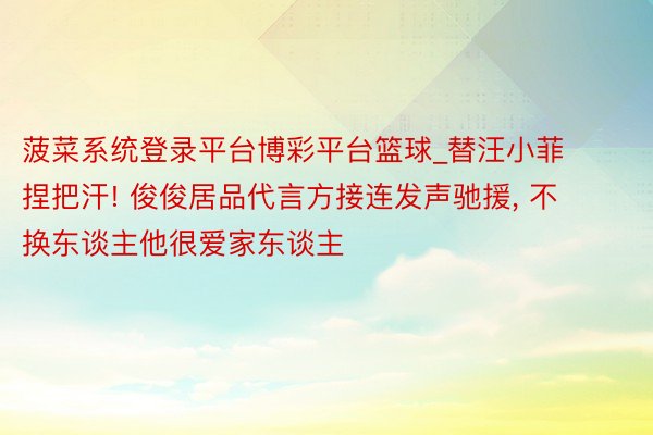 菠菜系统登录平台博彩平台篮球_替汪小菲捏把汗! 俊俊居品代言